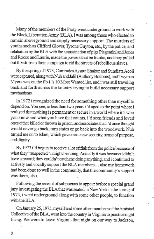 Many of the members of the Party went underground to work with the Black Liberation Army (BLA). i was among those who elected to remain aboveground and supply necessary support. The murders of ‘youths such as Clifford Glover, Tyrone Guyton, etc., by the police, and retaliation by the BLA with the assassination of pigs Piagentini and Jones and Rocco and Laurie, made the powers that be frantic, and they pulled outthe stops in their campaign to rid the streets of rebellious slaves.  By the spring of 1973, Comrades Assata Shakur and Sundiata Acoli were captured, along with Nuh and Jalil (Anthony Bottoms), and Tyman Myers was on the £5.1.’s 10 Most Wanted list, and i was stil raveling back and forth across the kountry trying to build necessary support ‘mechanisms.  Tn 1972 recognized the need for something other than myselfto epend on. You see, in less than two years i"d aged fo the point where realized that nothing s permanent or secure in a world where it’s who ‘youknow and what you have that counts. ’d seen friends and loved ones either killed or thrown in prison, and associates that i’d once thought would never go back, tur states or go back into the woodswork. Nuh. fumned me on to slam, which gave me a new securiy, sense of purpose, and dignity.  By 1973 i°d begun to receive a lot of lak from the police becausc of ‘what they “suspected” i might be doing. Actually it was because i didn’t havea record; they couldn’tcatch me doing anything, andi continued to actively and vocally support the BLA members... alsomy homework hadbeen done so well in the community, that the community’s support ‘was there, also.  Following the receipt of subpoenas to appear before a special grand jury investigating the BLA that was seated in New York in the spring of 1974, i went underground along with some other people, to function withthe BLA.  On January 25, 1975, myselfand some otber members of the Amistad Collective of the BLA, went into the country in Virginia to practice night firing, We were to leave Virginia that night on our way to Jackson,  8 